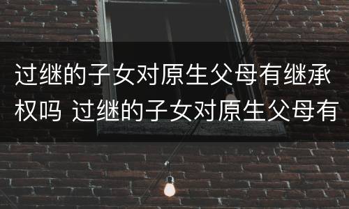过继的子女对原生父母有继承权吗 过继的子女对原生父母有继承权吗