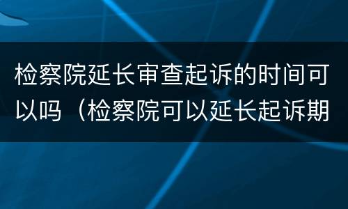 检察院延长审查起诉的时间可以吗（检察院可以延长起诉期限几次）