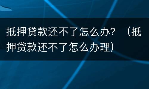 抵押贷款还不了怎么办？（抵押贷款还不了怎么办理）