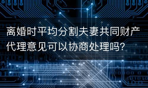 离婚时平均分割夫妻共同财产代理意见可以协商处理吗？