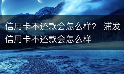 信用卡不还款会怎么样？ 浦发信用卡不还款会怎么样