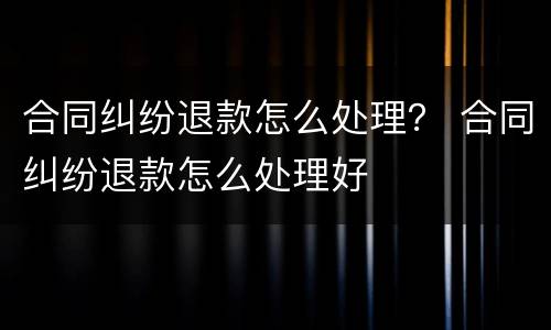 合同纠纷退款怎么处理？ 合同纠纷退款怎么处理好
