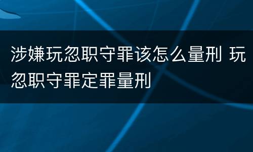 涉嫌玩忽职守罪该怎么量刑 玩忽职守罪定罪量刑