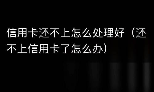 信用卡还不上怎么处理好（还不上信用卡了怎么办）