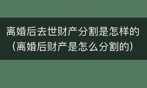 离婚后去世财产分割是怎样的（离婚后财产是怎么分割的）