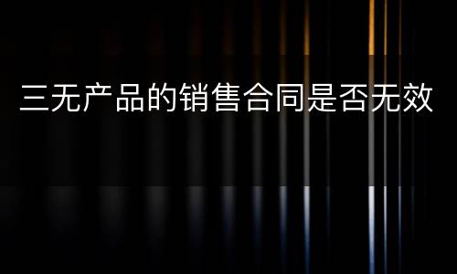 三无产品的销售合同是否无效