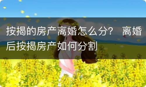 按揭的房产离婚怎么分？ 离婚后按揭房产如何分割