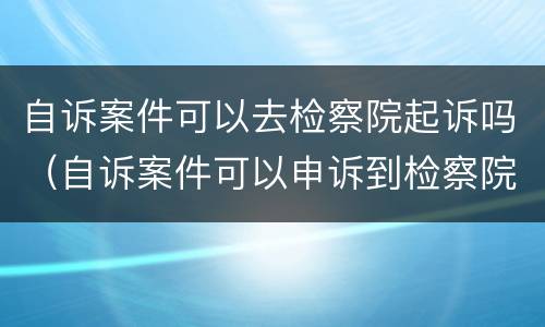 自诉案件可以去检察院起诉吗（自诉案件可以申诉到检察院吗）