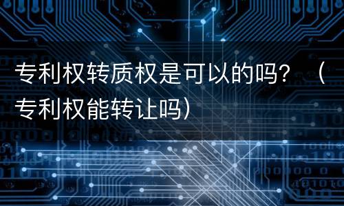 专利权转质权是可以的吗？（专利权能转让吗）