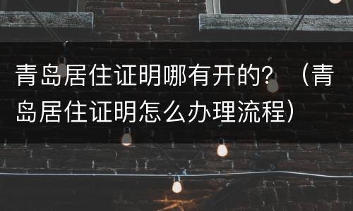 青岛居住证明哪有开的？（青岛居住证明怎么办理流程）