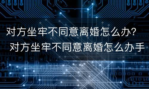 对方坐牢不同意离婚怎么办？ 对方坐牢不同意离婚怎么办手续