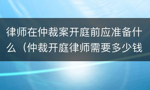 律师在仲裁案开庭前应准备什么（仲裁开庭律师需要多少钱）