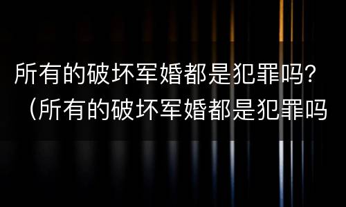 所有的破坏军婚都是犯罪吗？（所有的破坏军婚都是犯罪吗为什么）