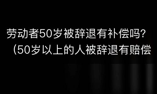 劳动者50岁被辞退有补偿吗？（50岁以上的人被辞退有赔偿吗）
