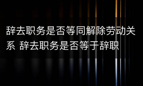 辞去职务是否等同解除劳动关系 辞去职务是否等于辞职