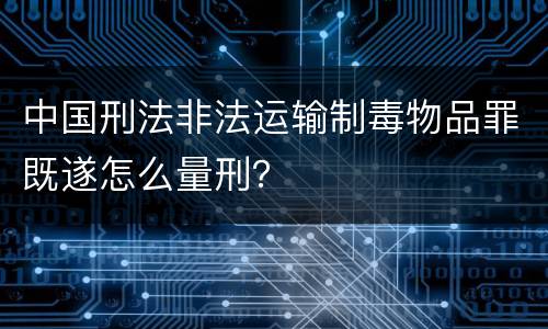 中国刑法非法运输制毒物品罪既遂怎么量刑？