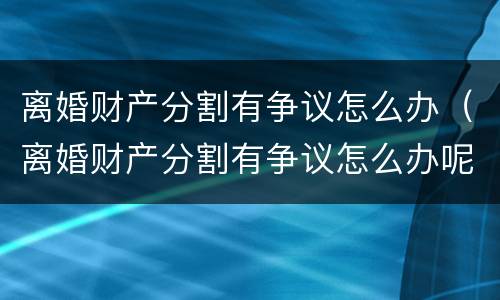 离婚财产分割有争议怎么办（离婚财产分割有争议怎么办呢）