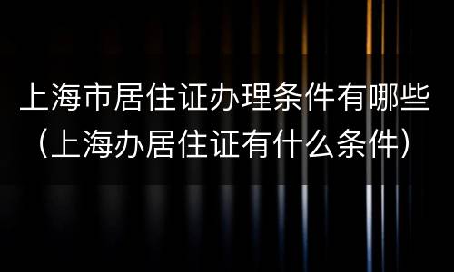 上海市居住证办理条件有哪些（上海办居住证有什么条件）
