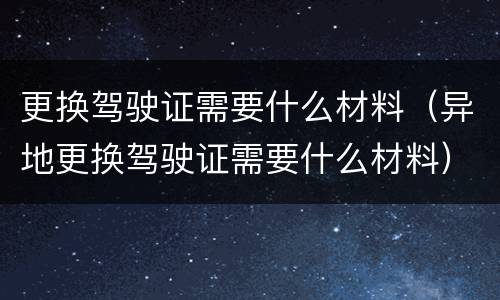 更换驾驶证需要什么材料（异地更换驾驶证需要什么材料）