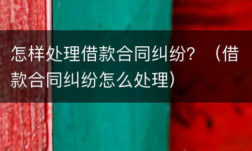 怎样处理借款合同纠纷？（借款合同纠纷怎么处理）