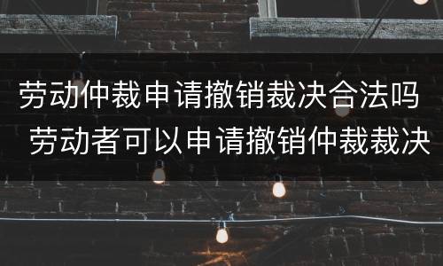 劳动仲裁申请撤销裁决合法吗 劳动者可以申请撤销仲裁裁决吗