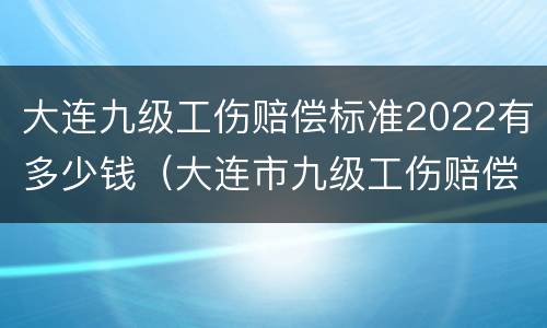 大连九级工伤赔偿标准2022有多少钱（大连市九级工伤赔偿多少钱）