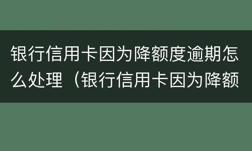 银行信用卡因为降额度逾期怎么处理（银行信用卡因为降额度逾期怎么处理好）
