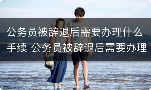 公务员被辞退后需要办理什么手续 公务员被辞退后需要办理什么手续和证件
