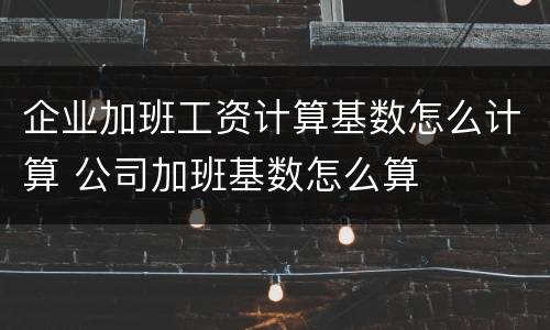 企业加班工资计算基数怎么计算 公司加班基数怎么算