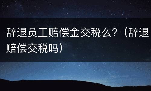 辞退员工赔偿金交税么?（辞退赔偿交税吗）