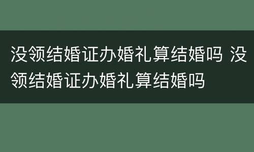 没领结婚证办婚礼算结婚吗 没领结婚证办婚礼算结婚吗