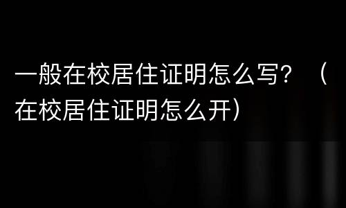 一般在校居住证明怎么写？（在校居住证明怎么开）