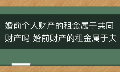 婚前个人财产的租金属于共同财产吗 婚前财产的租金属于夫妻共同的吗