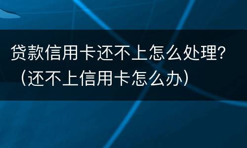贷款信用卡还不上怎么处理？（还不上信用卡怎么办）