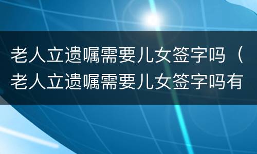 老人立遗嘱需要儿女签字吗（老人立遗嘱需要儿女签字吗有效吗）