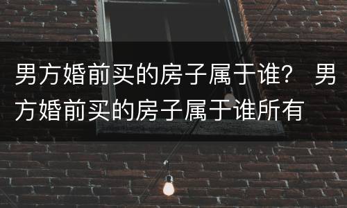 男方婚前买的房子属于谁？ 男方婚前买的房子属于谁所有