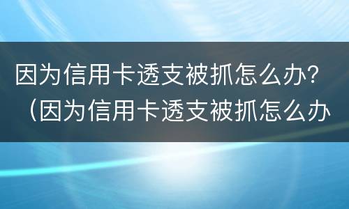 因为信用卡透支被抓怎么办？（因为信用卡透支被抓怎么办理）