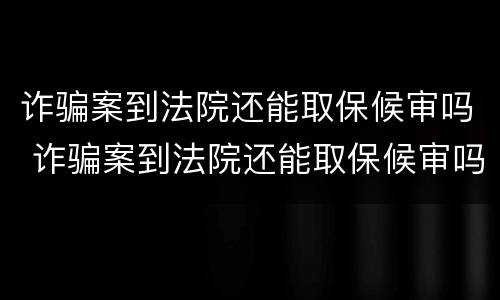 诈骗案到法院还能取保候审吗 诈骗案到法院还能取保候审吗知乎