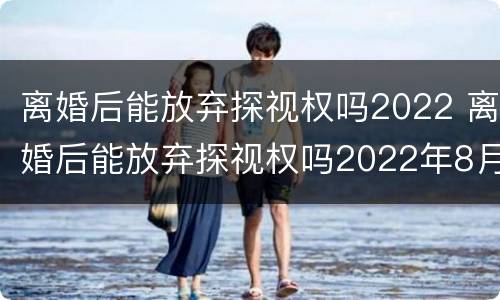 离婚后能放弃探视权吗2022 离婚后能放弃探视权吗2022年8月