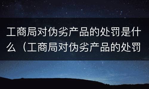 工商局对伪劣产品的处罚是什么（工商局对伪劣产品的处罚是什么意思）