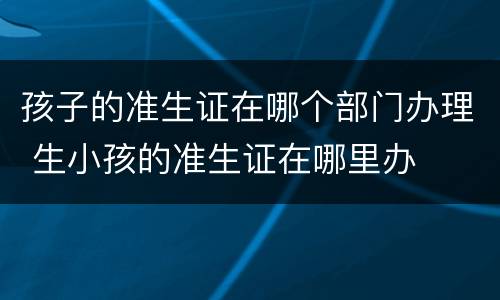 孩子的准生证在哪个部门办理 生小孩的准生证在哪里办