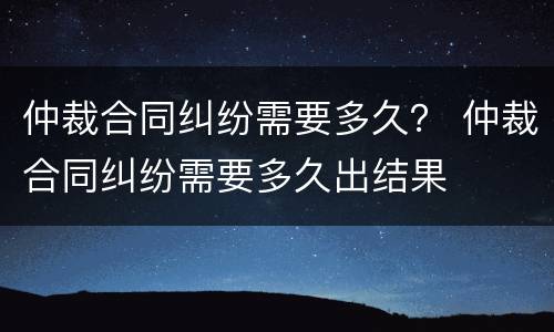 仲裁合同纠纷需要多久？ 仲裁合同纠纷需要多久出结果