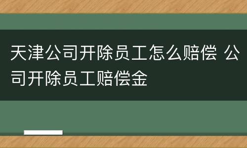 天津公司开除员工怎么赔偿 公司开除员工赔偿金