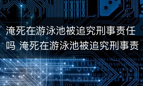 淹死在游泳池被追究刑事责任吗 淹死在游泳池被追究刑事责任吗判几年
