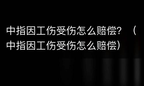 中指因工伤受伤怎么赔偿？（中指因工伤受伤怎么赔偿）
