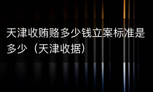 天津收贿赂多少钱立案标准是多少（天津收据）