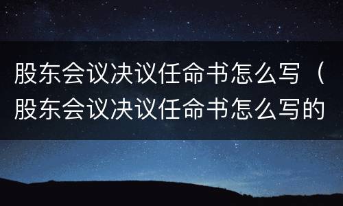 股东会议决议任命书怎么写（股东会议决议任命书怎么写的）