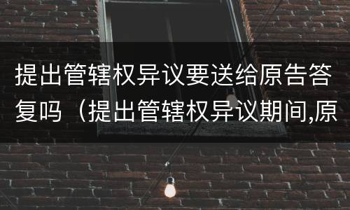提出管辖权异议要送给原告答复吗（提出管辖权异议期间,原告能撤诉吗）