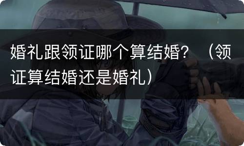 婚礼跟领证哪个算结婚？（领证算结婚还是婚礼）