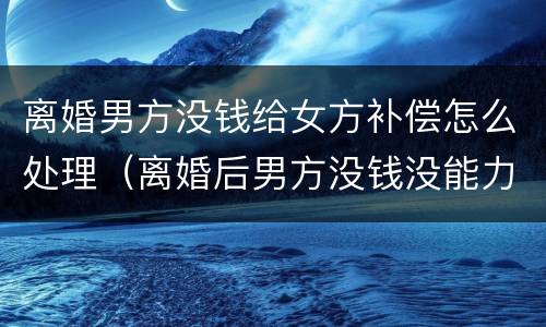 离婚男方没钱给女方补偿怎么处理（离婚后男方没钱没能力支付赔偿金）